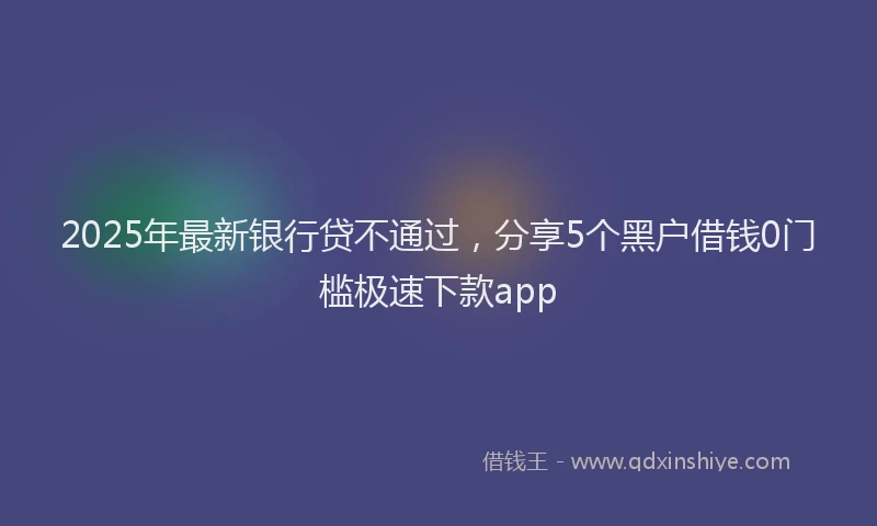 2025年最新银行贷不通过，分享5个黑户借钱0门槛极速下款app