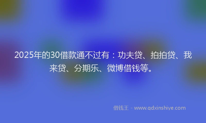 2025年的30借款通不过有：功夫贷、拍拍贷、我来贷、分期乐、微博借钱等。