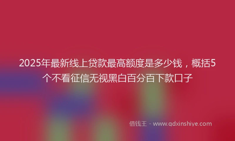 2025年最新线上贷款最高额度是多少钱，概括5个不看征信无视黑白百分百下款口子
