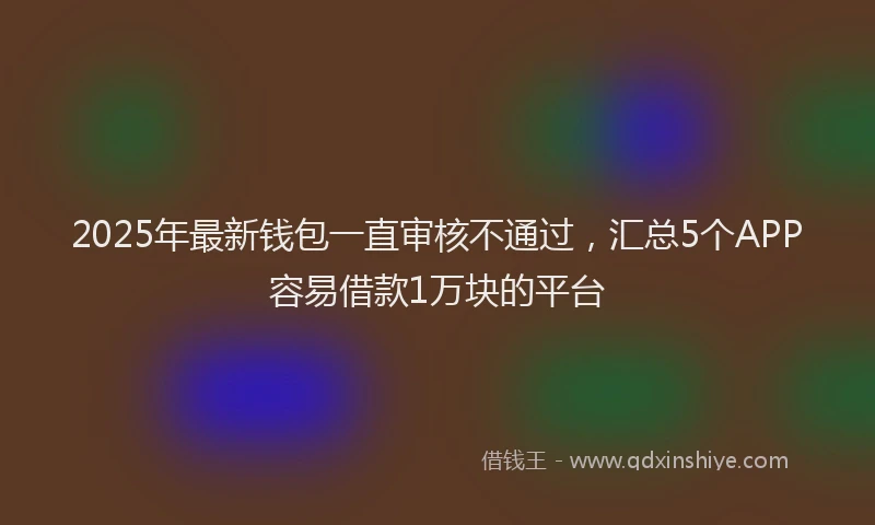 2025年最新钱包一直审核不通过，汇总5个APP容易借款1万块的平台