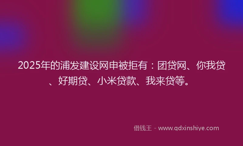 2025年的浦发建设网申被拒有：团贷网、你我贷、好期贷、小米贷款、我来贷等。