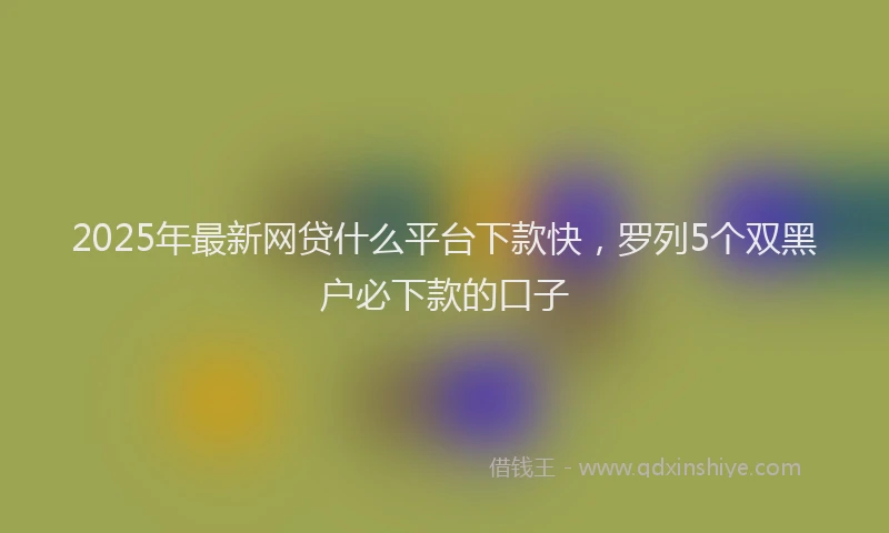 2025年最新网贷什么平台下款快，罗列5个双黑户必下款的口子