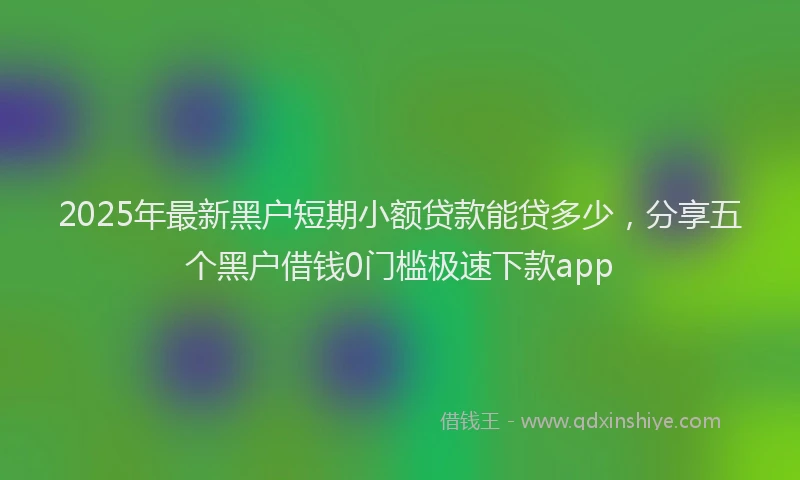 2025年最新黑户短期小额贷款能贷多少，分享五个黑户借钱0门槛极速下款app