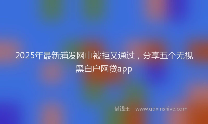 2025年最新浦发网申被拒又通过，分享五个无视黑白户网贷app