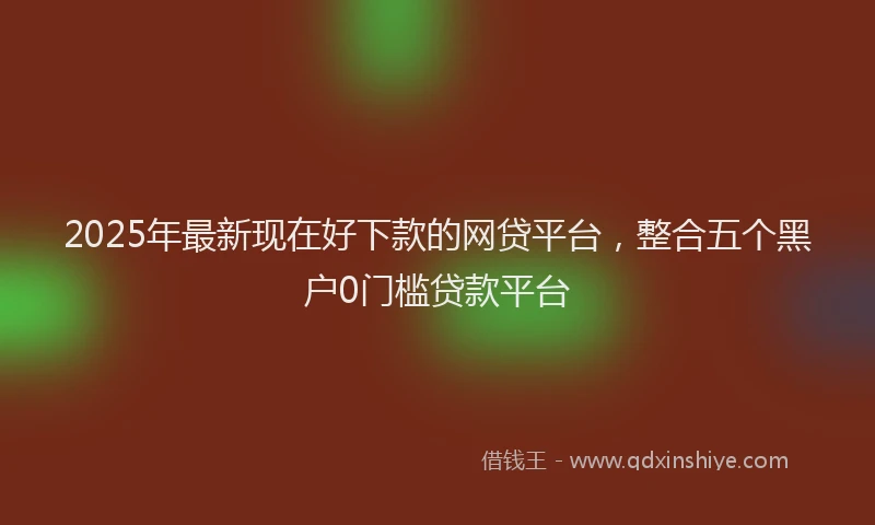 2025年最新现在好下款的网贷平台，整合五个黑户0门槛贷款平台