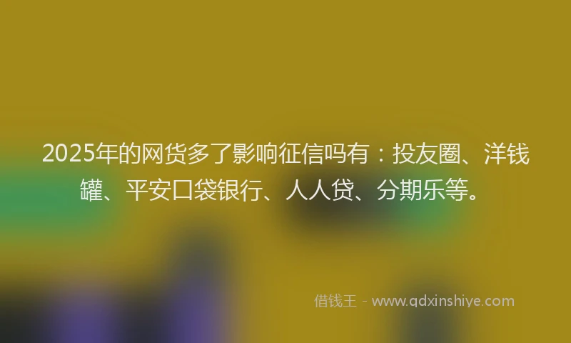 2025年的网货多了影响征信吗有：投友圈、洋钱罐、平安口袋银行、人人贷、分期乐等。
