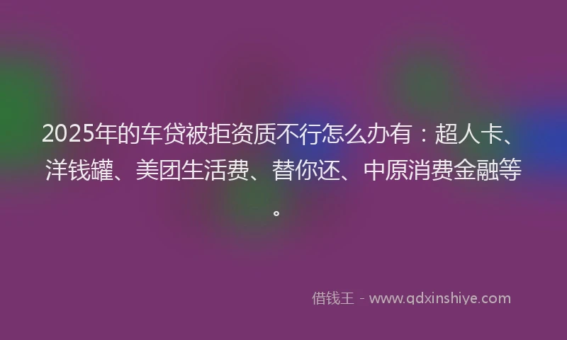 2025年的车贷被拒资质不行怎么办有：超人卡、洋钱罐、美团生活费、替你还、中原消费金融等。