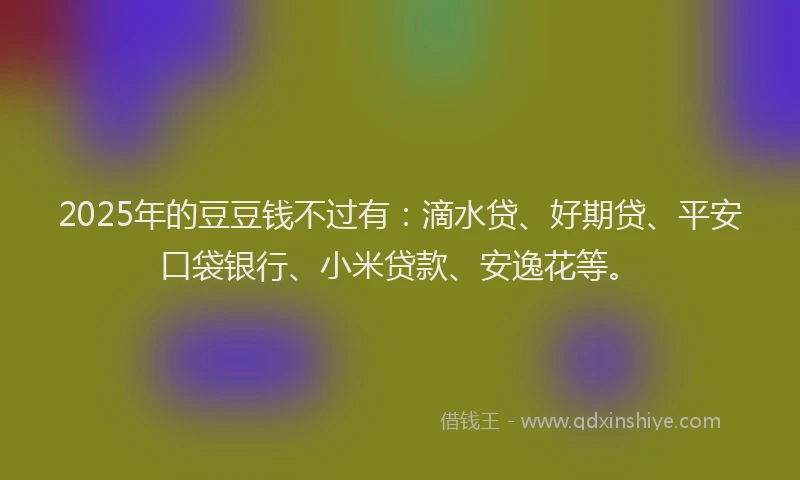2025年的豆豆钱不过有：滴水贷、好期贷、平安口袋银行、小米贷款、安逸花等。