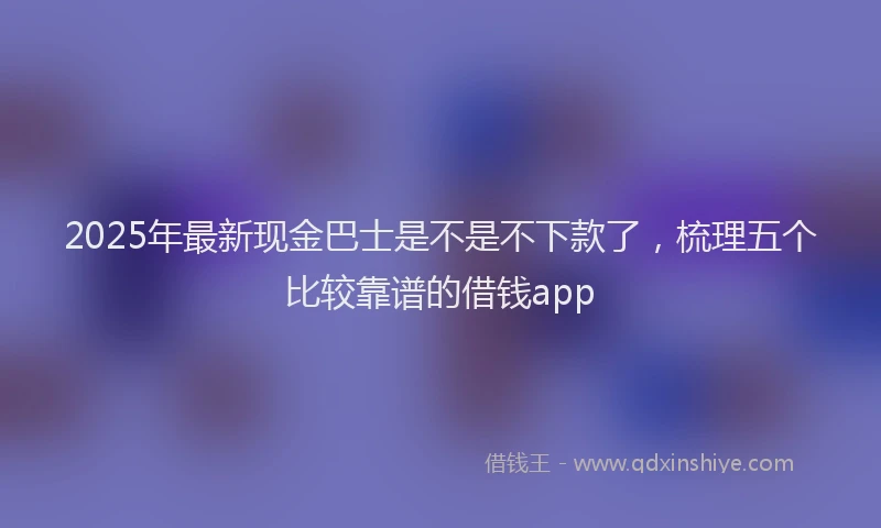 2025年最新现金巴士是不是不下款了，梳理五个比较靠谱的借钱app