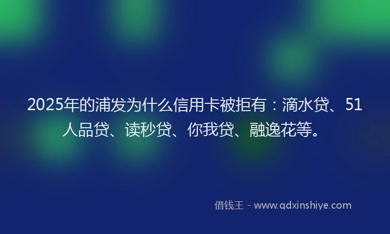 2025年的浦发为什么信用卡被拒有：滴水贷、51人品贷、读秒贷、你我贷、融逸花等。