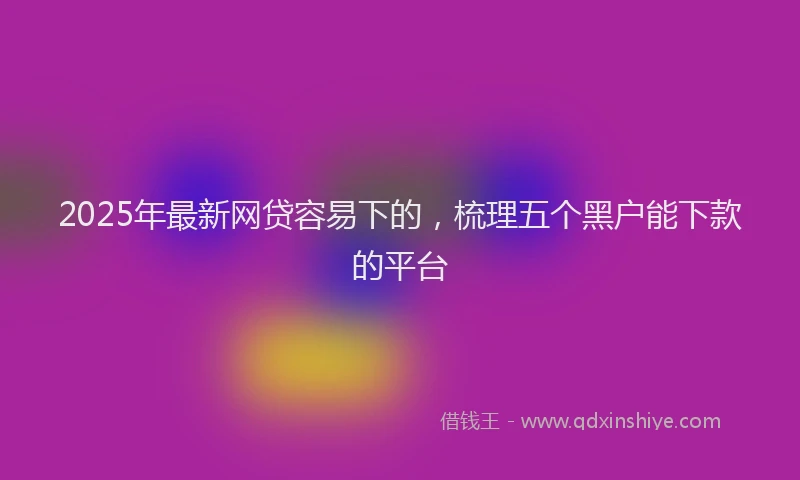2025年最新网贷容易下的，梳理五个黑户能下款的平台