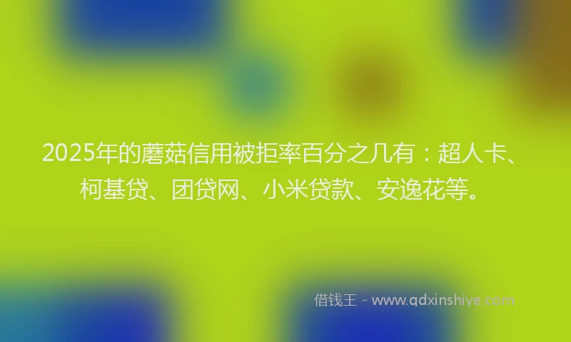 2025年的蘑菇信用被拒率百分之几有：超人卡、柯基贷、团贷网、小米贷款、安逸花等。