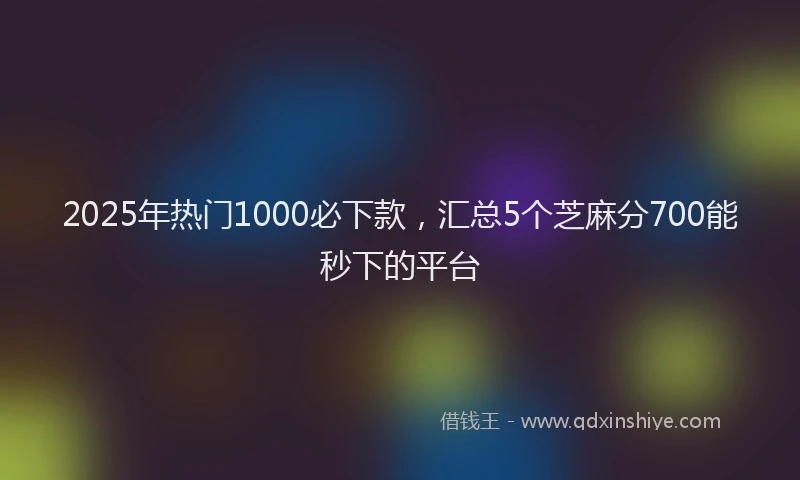 2025年热门1000必下款，汇总5个芝麻分700能秒下的平台
