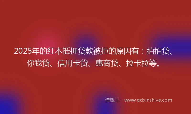 2025年的红本抵押贷款被拒的原因有：拍拍贷、你我贷、信用卡贷、惠商贷、拉卡拉等。