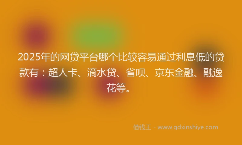2025年的网贷平台哪个比较容易通过利息低的贷款有：超人卡、滴水贷、省呗、京东金融、融逸花等。