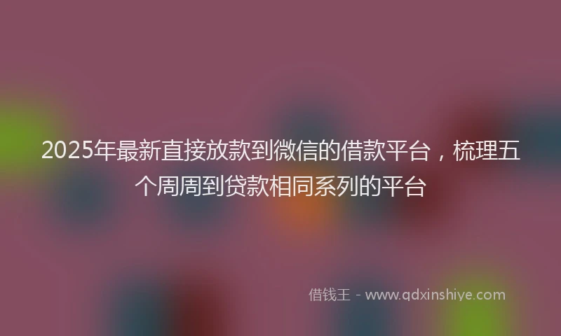2025年最新直接放款到微信的借款平台，梳理五个周周到贷款相同系列的平台
