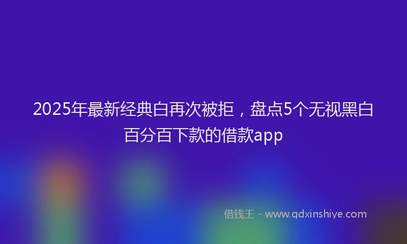 2025年最新经典白再次被拒，盘点5个无视黑白百分百下款的借款app