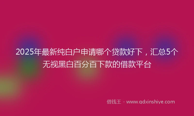 2025年最新纯白户申请哪个贷款好下，汇总5个无视黑白百分百下款的借款平台