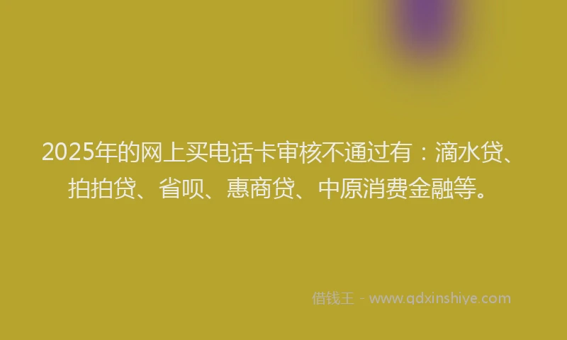 2025年的网上买电话卡审核不通过有：滴水贷、拍拍贷、省呗、惠商贷、中原消费金融等。
