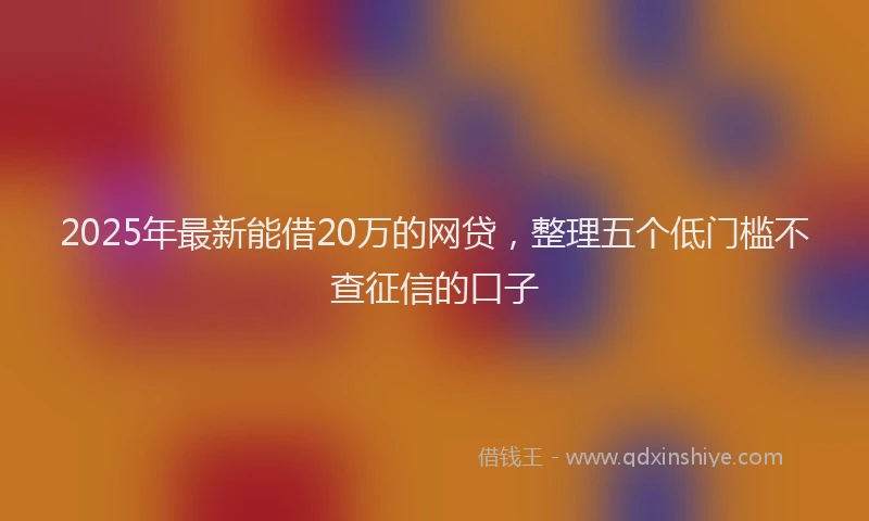 2025年最新能借20万的网贷，整理五个低门槛不查征信的口子