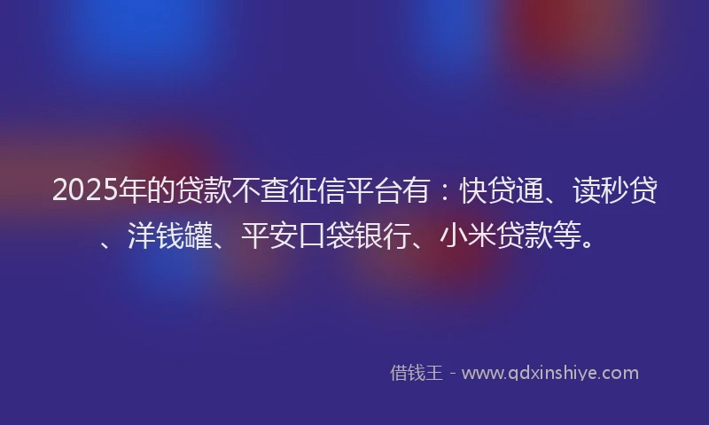 2025年的贷款不查征信平台有：快贷通、读秒贷、洋钱罐、平安口袋银行、小米贷款等。