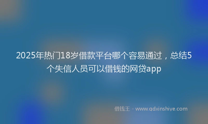 2025年热门18岁借款平台哪个容易通过，总结5个失信人员可以借钱的网贷app