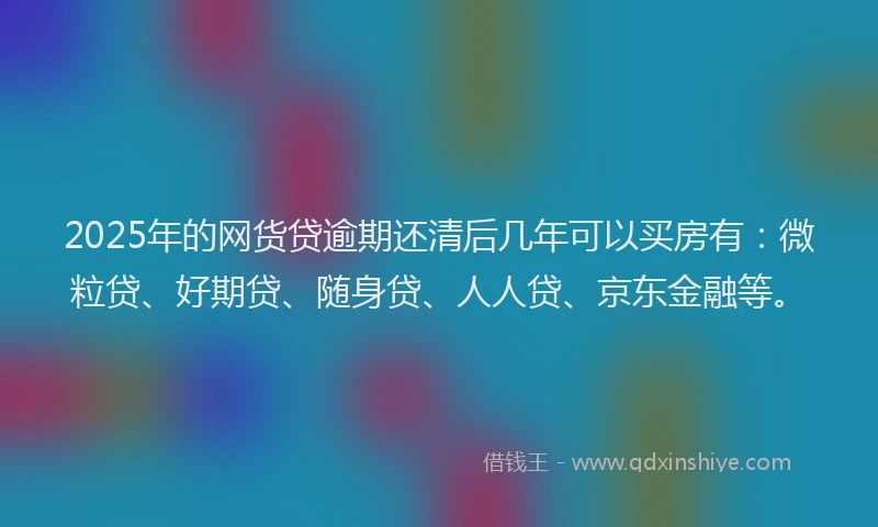 2025年的网货贷逾期还清后几年可以买房有：微粒贷、好期贷、随身贷、人人贷、京东金融等。