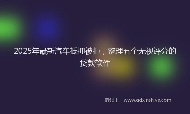 2025年最新汽车抵押被拒，整理五个无视评分的贷款软件