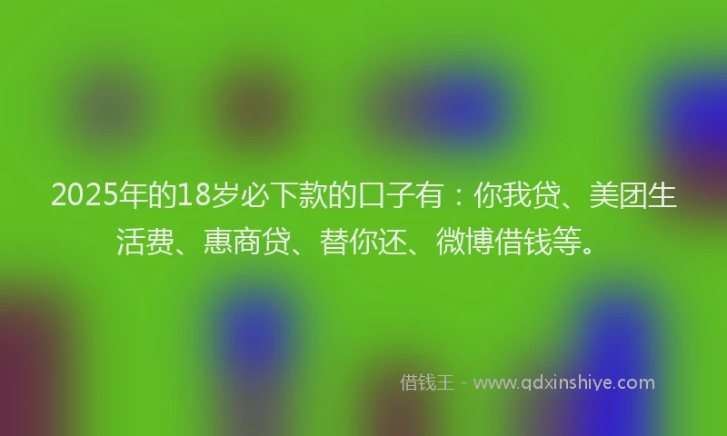 2025年的18岁必下款的口子有：你我贷、美团生活费、惠商贷、替你还、微博借钱等。