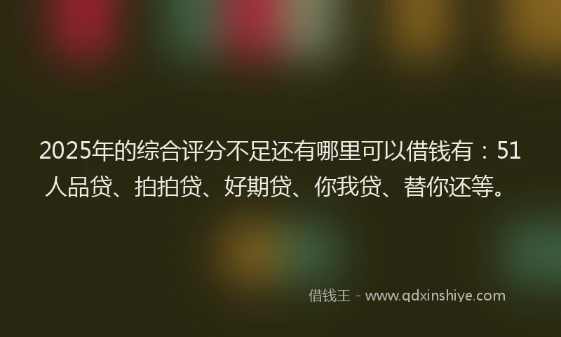 2025年的综合评分不足还有哪里可以借钱有：51人品贷、拍拍贷、好期贷、你我贷、替你还等。