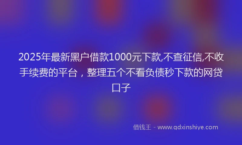 2025年最新黑户借款1000元下款,不查征信,不收手续费的平台，整理五个不看负债秒下款的网贷口子