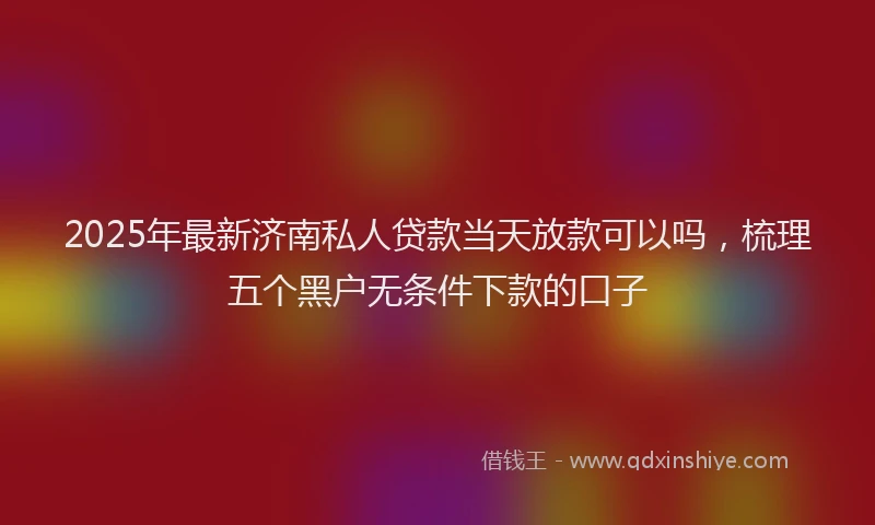 2025年最新济南私人贷款当天放款可以吗，梳理五个黑户无条件下款的口子