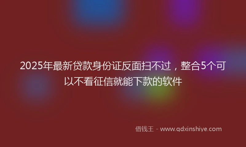 2025年最新贷款身份证反面扫不过，整合5个可以不看征信就能下款的软件