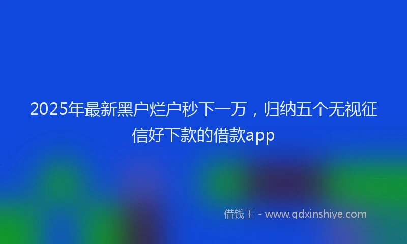 2025年最新黑户烂户秒下一万，归纳五个无视征信好下款的借款app