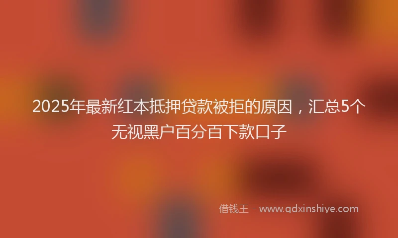 2025年最新红本抵押贷款被拒的原因，汇总5个无视黑户百分百下款口子