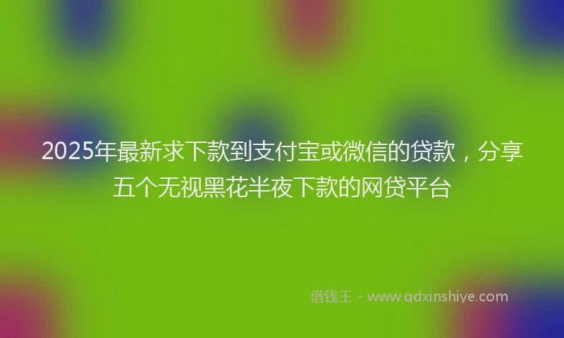 2025年最新求下款到支付宝或微信的贷款，分享五个无视黑花半夜下款的网贷平台