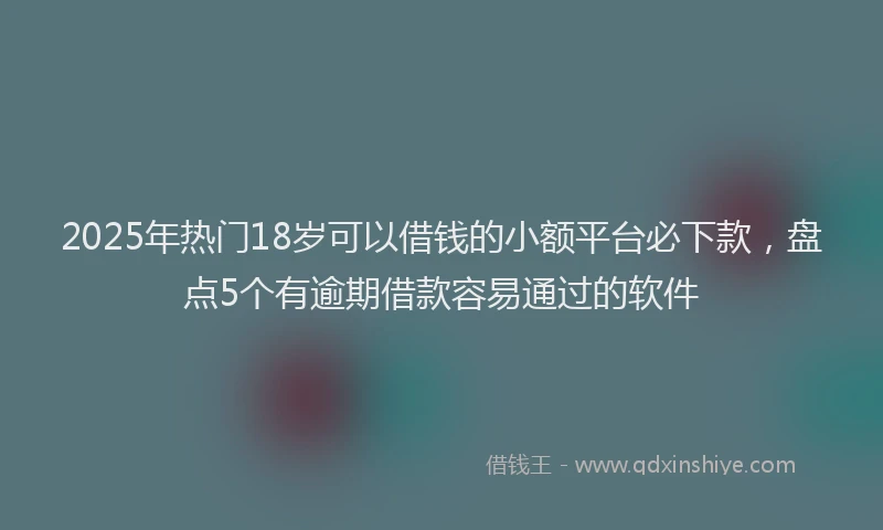 2025年热门18岁可以借钱的小额平台必下款，盘点5个有逾期借款容易通过的软件