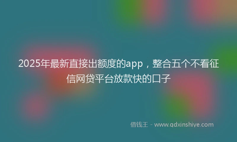 2025年最新直接出额度的app，整合五个不看征信网贷平台放款快的口子