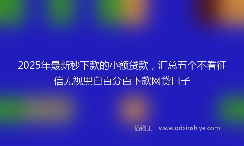 2025年最新秒下款的小额贷款，汇总五个不看征信无视黑白百分百下款网贷口子