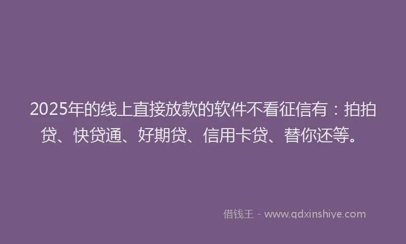 2025年的线上直接放款的软件不看征信有：拍拍贷、快贷通、好期贷、信用卡贷、替你还等。