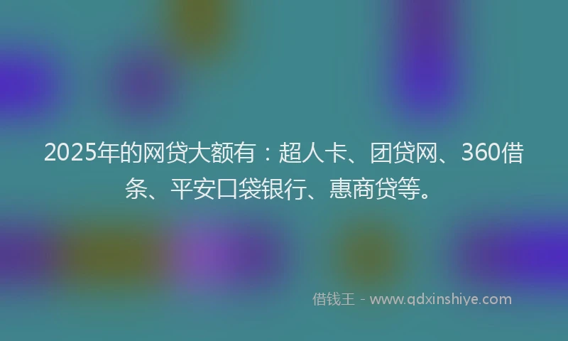 2025年的网贷大额有：超人卡、团贷网、360借条、平安口袋银行、惠商贷等。