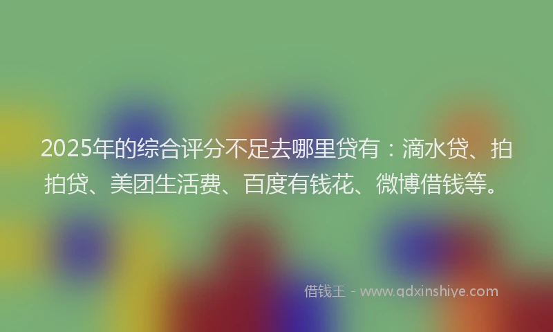 2025年的综合评分不足去哪里贷有：滴水贷、拍拍贷、美团生活费、百度有钱花、微博借钱等。