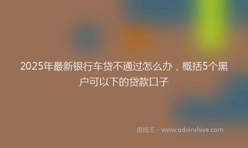 2025年最新银行车贷不通过怎么办，概括5个黑户可以下的贷款口子