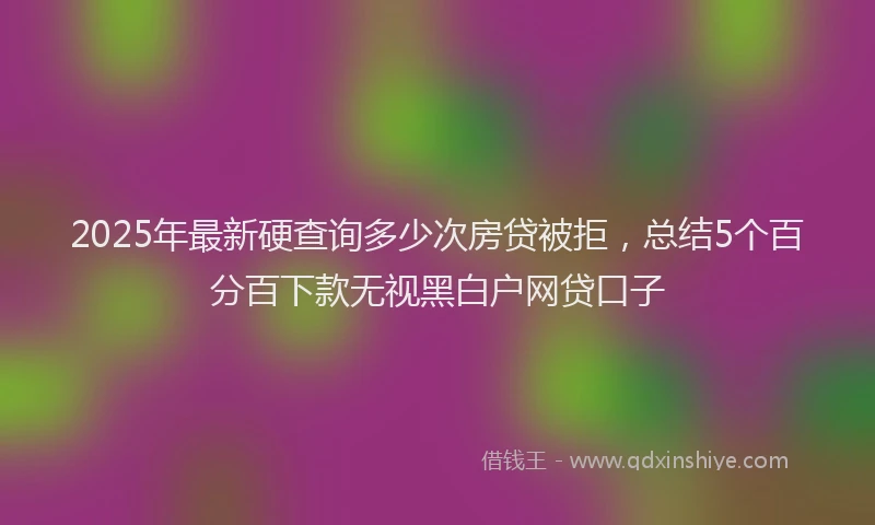 2025年最新硬查询多少次房贷被拒，总结5个百分百下款无视黑白户网贷口子