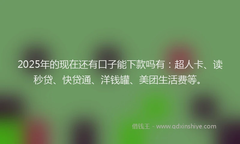 2025年的现在还有口子能下款吗有：超人卡、读秒贷、快贷通、洋钱罐、美团生活费等。
