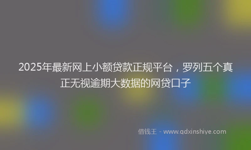 2025年最新网上小额贷款正规平台，罗列五个真正无视逾期大数据的网贷口子