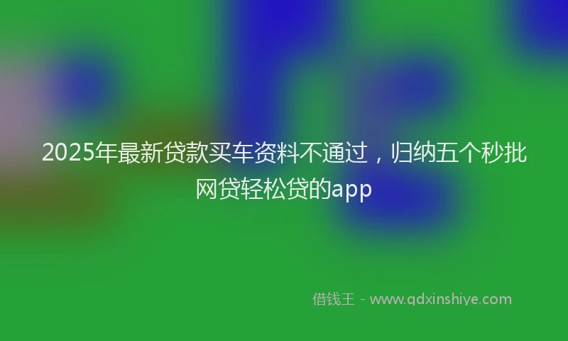2025年最新贷款买车资料不通过，归纳五个秒批网贷轻松贷的app