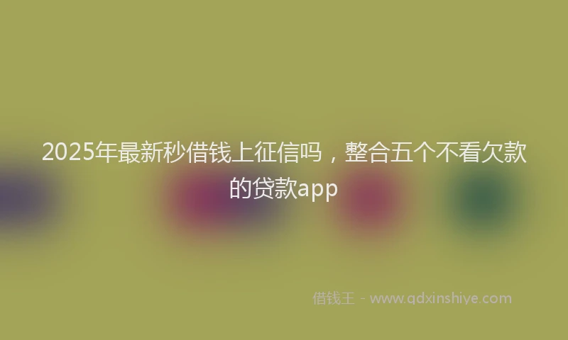 2025年最新秒借钱上征信吗，整合五个不看欠款的贷款app