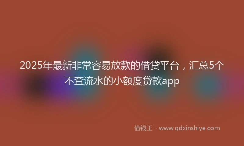 2025年最新非常容易放款的借贷平台，汇总5个不查流水的小额度贷款app
