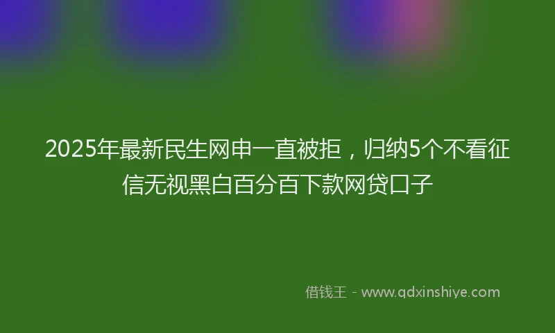 2025年最新民生网申一直被拒，归纳5个不看征信无视黑白百分百下款网贷口子